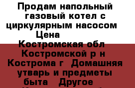 Продам напольный газовый котел с циркулярным насосом › Цена ­ 7 000 - Костромская обл., Костромской р-н, Кострома г. Домашняя утварь и предметы быта » Другое   . Костромская обл.